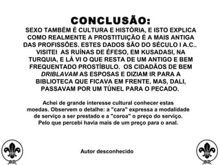 CONCLUSÃO:
SEXO TAMBÉM É CULTURA E HISTÓRIA, E ISTO EXPLICA
COMO REALMENTE A PROSTITUIÇÃO É A MAIS ANTIGA
DAS PROFISSÕES. ESTES DADOS SÃO DO SÉCULO I A.C..
VISITEI AS RUÍNAS DE ÉFESO, EM KUSADASI, NA
TURQUIA, E LÁ VI O QUE RESTA DE UM ANTIGO E BEM
FREQUENTADO PROSTÍBULO. OS CIDADÃOS DE BEM
DRIBLAVAM AS ESPOSAS E DIZIAM IR PARA A
BIBLIOTECA QUE FICAVA EM FRENTE, MAS, DALI,
PASSAVAM POR UM TÚNEL PARA O PECADO.
Achei de grande interesse cultural conhecer estas
moedas. Observem o detalhe: a "cara" expressa a modalidade
de serviço a ser prestado e a "coroa" o preço do serviço.
Pelo que percebi havia mais de um preço para o anal.
 
Autor desconhecido
 