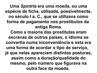 Uma Spintria era uma moeda, ou uma
espécie de ficha, utilizada, possivelmente,
no século I a. C., que se utilizava como
forma de pagamento nos prostíbulos da
antiga Roma.
Como a maioria das prostitutas eram
escravas de outros países, o idioma se
convertia numa inconveniência e esta era
uma forma de acordar o tipo de serviço,
já que nelas apareciam distintas posturas,
assim como a duração/qualidade do
mesmo, pelo número que figurava na
outra face da moeda.
 