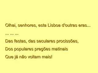 Olhai, senhores, esta Lisboa d'outras eras... ... ... ... Das festas, das seculares procissões, Dos populares pregões matinais Que já não voltam mais! 