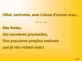 Olhai, senhores, esta Lisboa d'outras eras...
                   ... ... ...
Das festas,
das seculares procissões,
Dos populares pregões matinais
que já não voltam mais!
 