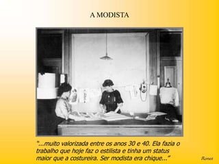 A MODISTA




“...muito valorizada entre os anos 30 e 40. Ela fazia o
trabalho que hoje faz o estilista e tinha um status
maior que a costureira. Ser modista era chique...”
 