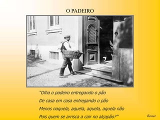 O PADEIRO




“Olha o padeiro entregando o pão
De casa em casa entregando o pão
Menos naquela, aquela, aquela, aquela não
Pois quem se arrisca a cair no alçapão? “
 