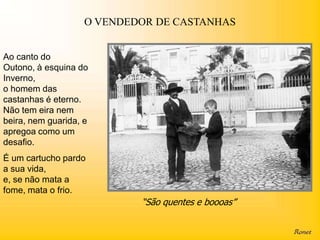 O VENDEDOR DE CASTANHAS


Ao canto do
Outono, à esquina do
Inverno,
o homem das
castanhas é eterno.
Não tem eira nem
beira, nem guarida, e
apregoa como um
desafio.
É um cartucho pardo
a sua vida,
e, se não mata a
fome, mata o frio.
                            “São quentes e boooas”
 