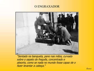 O ENGRAXADOR




“Sentado na banqueta, pano nas mãos, curvado
sobre o sapato do freguês, concentrado e
absorto, como se nada no mundo fosse capaz de o
fazer levantar a cabeça.”
 