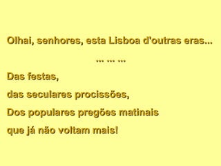 Olhai, senhores, esta Lisboa d'outras eras... ... ... ... Das festas,  das seculares procissões, Dos populares pregões matinais que já não voltam mais! 