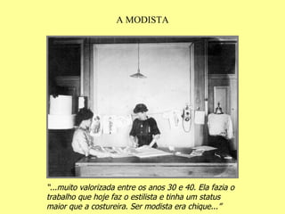 A MODISTA “ ...muito valorizada entre os anos 30 e 40. Ela fazia o trabalho que hoje faz o estilista e tinha um status maior que a costureira. Ser modista era chique...” 
