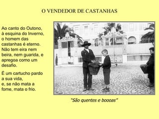 O VENDEDOR DE CASTANHAS “ São quentes e boooas” Ao canto do Outono, à esquina do Inverno, o homem das castanhas é eterno. Não tem eira nem beira, nem guarida, e apregoa como um desafio. É um cartucho pardo a sua vida, e, se não mata a fome, mata o frio. 