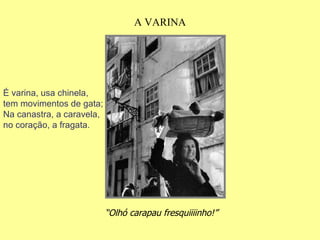“ Olhó carapau fresquiiiinho!”   A VARINA É varina, usa chinela, tem movimentos de gata; Na canastra, a caravela, no coração, a fragata. 