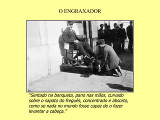 O ENGRAXADOR “ Sentado na banqueta, pano nas mãos, curvado sobre o sapato do freguês, concentrado e absorto, como se nada no mundo fosse capaz de o fazer levantar a cabeça.” 