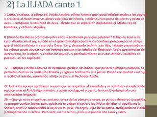 2) La ILIADA canto 11 Canta, oh diosa, la cólera del Pelida Aquiles; cólera funesta que causó infinitos males a los aqueos y precipitó al Hades muchas almas valerosas de héroes, a quienes hizo presa de perros y pasto de aves —cumplíase la voluntad de Zeus—desde que se separaron disputando el Atrida, rey de hombres, y el divino Aquiles.8 ¿Cuál de los dioses promovió entre ellos la contienda para que pelearan? El hijo de Zeus y de Leto. Airado con el rey, suscitó en el ejército maligna peste y los hombres perecían por el ultraje que el Atrida infiriera al sacerdote Crises. Este, deseando redimir a su hija, habíase presentado en las veleras naves aqueas con un inmenso rescate y las ínfulas del flechador Apolo que pendían de áureo cetro, en la mano; y a todos los aqueos, y particularmente a los dos Atridas, caudillos de pueblos, así les suplicaba:17 —¡Atridas y demás aqueos de hermosas grebas! Los dioses, que poseen olímpicos palacios, os permitan destruir la ciudad de Príamo y regresar felizmente a la patria. Poned en libertad a mi hija y recibid el rescate, venerando al hijo de Zeus, al flechador Apolo.22 Todos los aqueos aprobaron a voces que se respetase al sacerdote y se admitiera el espléndido rescate: mas el AtridaAgamemnón, a quien no plugo el acuerdo, le mandó enhoramala con amenazador lenguaje:26 —Que yo no te encuentre, anciano, cerca de las cóncavas naves, ya porque demores tu partida, ya porque vuelvas luego; pues quizás no te valgan el cetro y las ínfulas del dios. A aquélla no la soltaré; antes le sobrevendrá la vejez en mi casa, en Argos, lejos de su patria, trabajando en el telar y compartiendo mi lecho. Pero vete; no me irrites, para que puedas irte sano y salvo. 