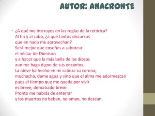 Autor: ANACRONTE¿A qué me instruyes en las reglas de la retórica?Al fin y al cabo, ¿a qué tantos discursosque en nada me aprovechan?Será mejor que enseñes a saborearel néctar de Dionisiosy a hacer que la más bella de las diosasaun me haga digno de sus encantos.La nieve ha hecho en mi cabeza su corona;muchacho, dame agua y vino que el alma me adormezcanpues el tiempo que me queda por vivires breve, demasiado breve.Pronto me habrás de enterrary los muertos no beben, no aman, no desean.