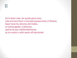 IIDe la dulce vida, me queda poca cosa;esto me hace llorar a menudo porque temo al Tártaro;bajar hasta los abismos del Hades,es sobrecogedor y doloroso,aparte de que indefectiblementeya no vuelve a subir quien allí desciende.