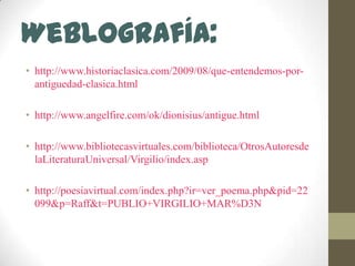 Weblografía:http://www.historiaclasica.com/2009/08/que-entendemos-por-antiguedad-clasica.htmlhttp://www.angelfire.com/ok/dionisius/antigue.htmlhttp://www.bibliotecasvirtuales.com/biblioteca/OtrosAutoresdelaLiteraturaUniversal/Virgilio/index.asphttp://poesiavirtual.com/index.php?ir=ver_poema.php&pid=22099&p=Raff&t=PUBLIO+VIRGILIO+MAR%D3N