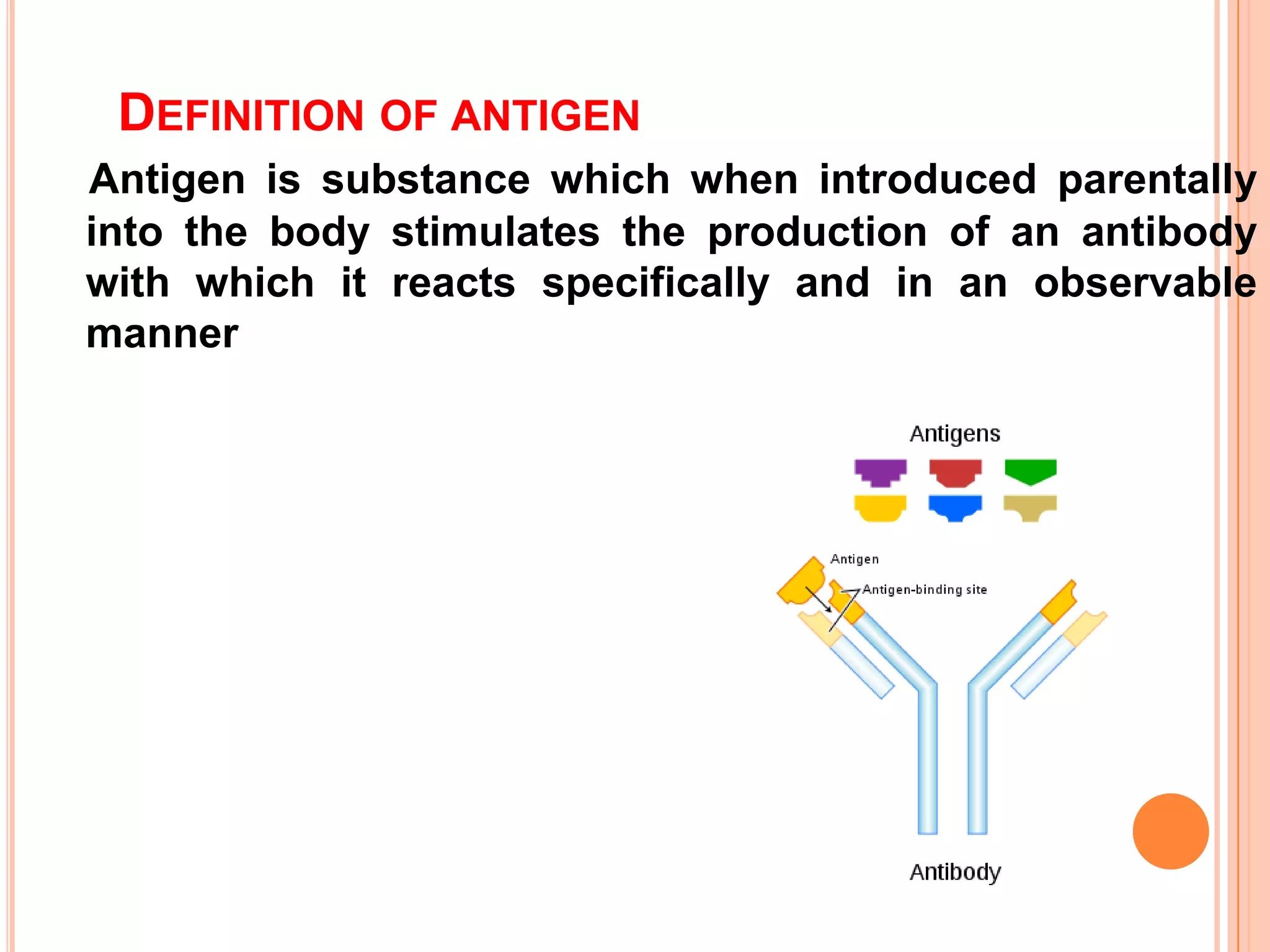 DEFINITION OF ANTIGEN
Antigen is substance which when introduced parentally
into the body stimulates the production of an antibody
with which it reacts specifically and in an observable
manner
 