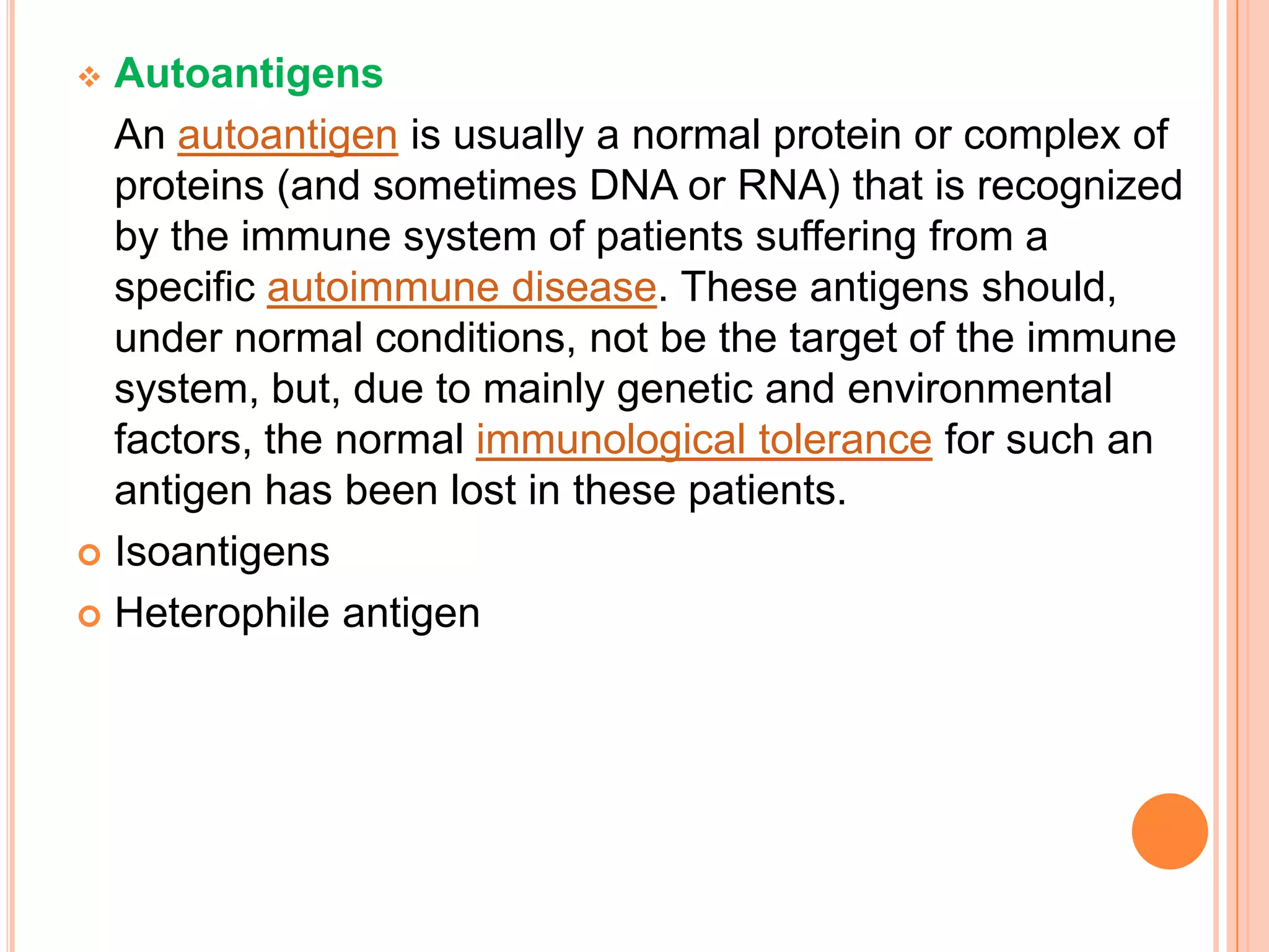  Autoantigens
  An autoantigen is usually a normal protein or complex of
  proteins (and sometimes DNA or RNA) that is recognized
  by the immune system of patients suffering from a
  specific autoimmune disease. These antigens should,
  under normal conditions, not be the target of the immune
  system, but, due to mainly genetic and environmental
  factors, the normal immunological tolerance for such an
  antigen has been lost in these patients.
 Isoantigens

 Heterophile antigen
 