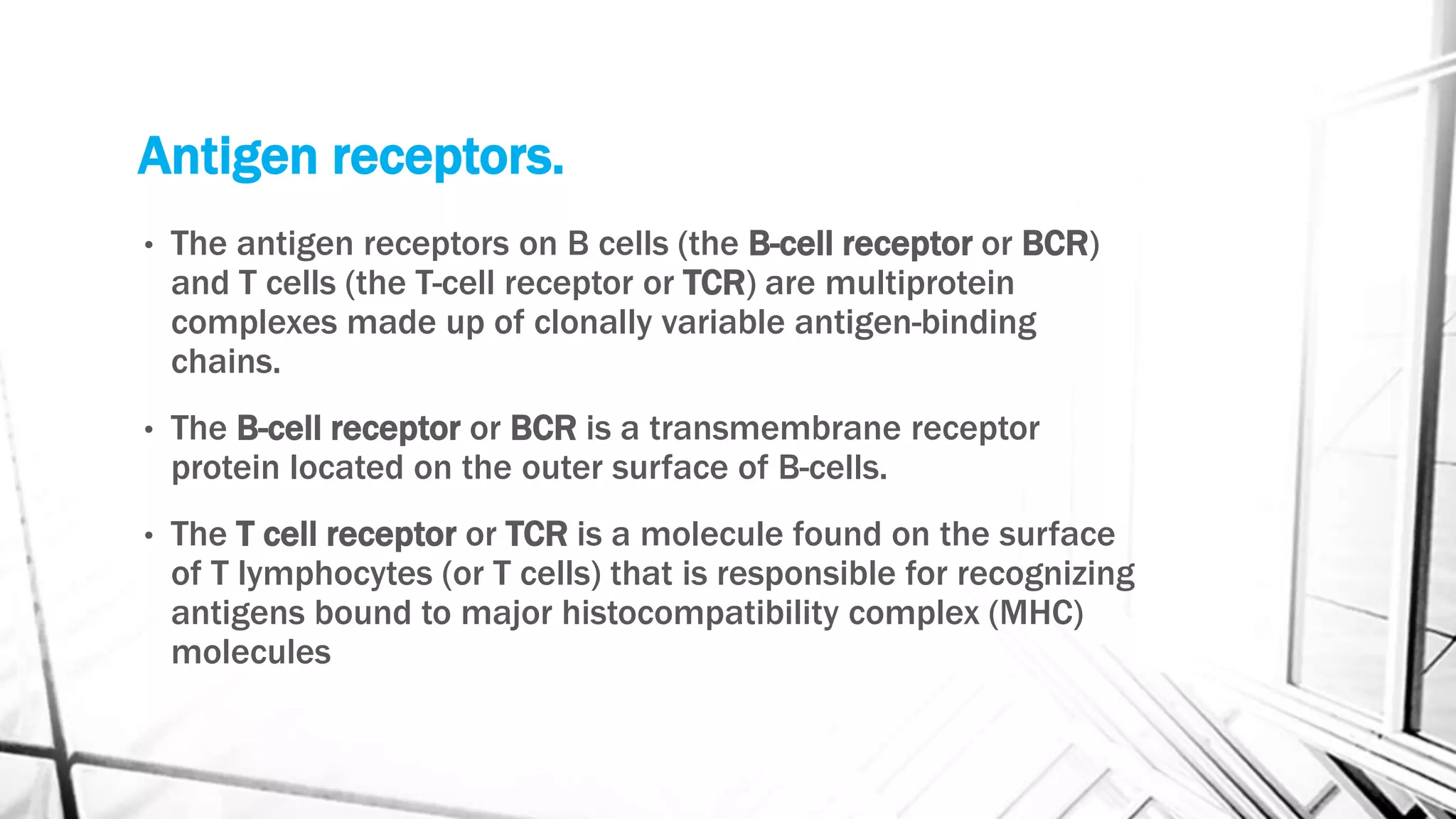 Antigen receptors.
• The antigen receptors on B cells (the B-cell receptor or BCR)
and T cells (the T-cell receptor or TCR) are multiprotein
complexes made up of clonally variable antigen-binding
chains.
• The B-cell receptor or BCR is a transmembrane receptor
protein located on the outer surface of B-cells.
• The T cell receptor or TCR is a molecule found on the surface
of T lymphocytes (or T cells) that is responsible for recognizing
antigens bound to major histocompatibility complex (MHC)
molecules
 