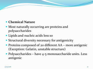  Chemical Nature
 Most naturally occurring are proteins and
polysaccharides
 Lipids and nucleic acids less so
 Structural diversity necessary for antigenicity
 Proteins composed of 20 different AA – more antigenic
(Exception: Gelatin, unstable structure)
 Polysaccharides – have 4-5 monosaccharide units. Less
antigenic
9/25/2016 10
 