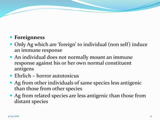  Foreignness
 Only Ag which are ‘foreign’ to individual (non self) induce
an immune response
 An individual does not normally mount an immune
response against his or her own normal constituent
antigens
 Ehrlich – horror autotoxicus
 Ag from other individuals of same species less antigenic
than those from other species
 Ag from related species are less antigenic than those from
distant species
9/25/2016 12
 