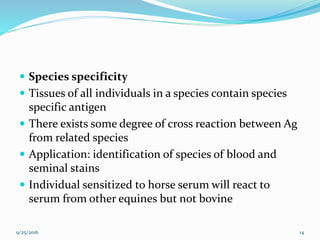  Species specificity
 Tissues of all individuals in a species contain species
specific antigen
 There exists some degree of cross reaction between Ag
from related species
 Application: identification of species of blood and
seminal stains
 Individual sensitized to horse serum will react to
serum from other equines but not bovine
9/25/2016 14
 