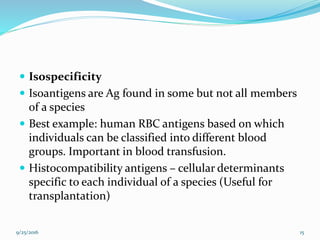  Isospecificity
 Isoantigens are Ag found in some but not all members
of a species
 Best example: human RBC antigens based on which
individuals can be classified into different blood
groups. Important in blood transfusion.
 Histocompatibility antigens – cellular determinants
specific to each individual of a species (Useful for
transplantation)
9/25/2016 15
 