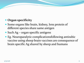  Organ specificity
 Some organs like brain, kidney, lens protein of
different species share same antigen
 Such Ag – organ specific antigens
 Eg. Neuroparalytic complicationsfollowing antirabic
vaccine using sheep brain vaccines are consequence of
brain specific Ag shared by sheep and humans
9/25/2016 17
 