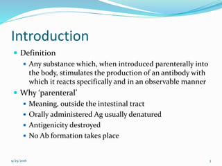 Introduction
 Definition
 Any substance which, when introduced parenterally into
the body, stimulates the production of an antibody with
which it reacts specifically and in an observable manner
 Why ‘parenteral’
 Meaning, outside the intestinal tract
 Orally administered Ag usually denatured
 Antigenicity destroyed
 No Ab formation takes place
9/25/2016 3
 