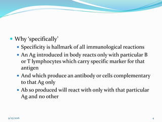  Why ‘specifically’
 Specificity is hallmark of all immunological reactions
 An Ag introduced in body reacts only with particular B
or T lymphocytes which carry specific marker for that
antigen
 And which produce an antibody or cells complementary
to that Ag only
 Ab so produced will react with only with that particular
Ag and no other
9/25/2016 4
 