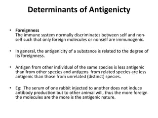 Determinants of Antigenicty
• Foreignness
The immune system normally discriminates between self and non-
self such that only foreign molecules or nonself are immunogenic.
• In general, the antigenicity of a substance is related to the degree of
its foreignness.
• Antigen from other individual of the same species is less antigenic
than from other species and antigens from related species are less
antigenic than those from unrelated (distinct) species.
• Eg: The serum of one rabbit injected to another does not induce
antibody production but to other animal will, thus the more foreign
the molecules are the more is the antigenic nature.
 