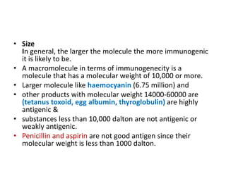 • Size
In general, the larger the molecule the more immunogenic
it is likely to be.
• A macromolecule in terms of immunogenecity is a
molecule that has a molecular weight of 10,000 or more.
• Larger molecule like haemocyanin (6.75 million) and
• other products with molecular weight 14000-60000 are
(tetanus toxoid, egg albumin, thyroglobulin) are highly
antigenic &
• substances less than 10,000 dalton are not antigenic or
weakly antigenic.
• Penicillin and aspirin are not good antigen since their
molecular weight is less than 1000 dalton.
 