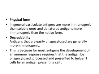 • Physical form
• In general particulate antigens are more immunogenic
than soluble ones and denatured antigens more
immunogenic than the native form.
• Degradability
Antigens that are easily phagocytosed are generally
more immunogenic.
• This is because for most antigens the development of
an immune response requires that the antigen be
phagocytosed, processed and presented to helper T
cells by an antigen presenting cell .
 