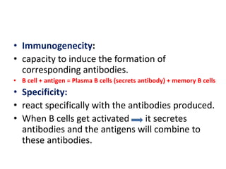 • Immunogenecity:
• capacity to induce the formation of
corresponding antibodies.
• B cell + antigen = Plasma B cells (secrets antibody) + memory B cells
• Specificity:
• react specifically with the antibodies produced.
• When B cells get activated it secretes
antibodies and the antigens will combine to
these antibodies.
 