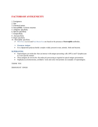 FACTORS OF ANTIGENICITY
1. Foreignness
2. Size
3. Chemical nature
4. Susceptibility to tissue enzymes
5. Antigenic specificity
6. Species specificity
7. Isospecificity
8 . Autospecificity
9. Organ specificity
10 . Heterophile specificity.
 Weil-Felix reaction and Paul-Bunnell test are based on the presence of heterophile antibodies.
 Forssman Antigen
 It is a lipoprotein-polysaccharide complex widely present in man, animals, birds and bacteria.
SUPERANTIG
 Superantigens are molecules that can interact with antigen-presenting cells (APCs) and T-lymphocytes
in a non-specific manner.
 These antigens do not involve the endocytic processing as required in typical antigen presentation.
 Staphylococcal enterotoxins, exfoliative toxin and some viral proteins are examples of superantigens.
THANK YOU
DHANANJAY SINGH
 