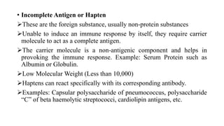 • Incomplete Antigen or Hapten
These are the foreign substance, usually non-protein substances
Unable to induce an immune response by itself, they require carrier
molecule to act as a complete antigen.
The carrier molecule is a non-antigenic component and helps in
provoking the immune response. Example: Serum Protein such as
Albumin or Globulin.
Low Molecular Weight (Less than 10,000)
Haptens can react specifically with its corresponding antibody.
Examples: Capsular polysaccharide of pneumococcus, polysaccharide
“C” of beta haemolytic streptococci, cardiolipin antigens, etc.
 