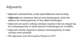 Adjuvants
• Adjuvant is derived from a Latin word Adiuvare mean to help.
• Adjuvants are substances that are non-immunogenic alone but
enhance the immunogenicity of any added immunogen.
• Adjuvants are used to enhance immune response when an antigen has
low immunogenicity or small amount of immunogen are available.
• Adjuvants mainly required to enhance immunogenicity to make
vaccines more potential.
• The adjuvants were first used by Pasteur in 1877.
 