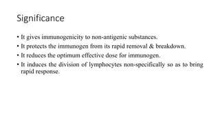 Significance
• It gives immunogenicity to non-antigenic substances.
• It protects the immunogen from its rapid removal & breakdown.
• It reduces the optimum effective dose for immunogen.
• It induces the division of lymphocytes non-specifically so as to bring
rapid response.
 