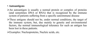 • Autoantigens
An autoantigen is usually a normal protein or complex of proteins
(and sometimes DNA or RNA) that is recognized by the immune
system of patients suffering from a specific autoimmune disease
These antigens should not be, under normal conditions, the target of
the immune system, but, due mainly to genetic and environmental
factors, the normal immunological tolerance for such an antigen has
been lost in these patients.
Examples: Nucleoproteins, Nucleic acids, etc.
 