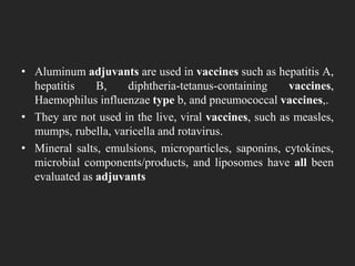 • Aluminum adjuvants are used in vaccines such as hepatitis A,
hepatitis B, diphtheria-tetanus-containing vaccines,
Haemophilus influenzae type b, and pneumococcal vaccines,.
• They are not used in the live, viral vaccines, such as measles,
mumps, rubella, varicella and rotavirus.
• Mineral salts, emulsions, microparticles, saponins, cytokines,
microbial components/products, and liposomes have all been
evaluated as adjuvants
 