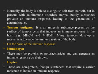 • Normally, the body is able to distinguish self from nonself, but in
persons with autoimmune disorders, normal bodily substances
provoke an immune response, leading to the generation of
autoantibodies.
• Tumour Antigens: It is an antigenic substance present on the
surface of tumour cells that induces an immune response in the
host, e.g. MHC-I and MHC-II. Many tumours develop a
mechanism to evade the immune system of the body.
• On the basis of the immune response:
• Immunogen
• These may be proteins or polysaccharides and can generate an
immune response on their own.
• Hapten
• These are non-protein, foreign substances that require a carrier
molecule to induce an immune response.
 