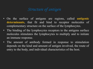 • On the surface of antigens are regions, called antigenic
determinants, that fit and bind to receptor molecules of
complementary structure on the surface of the lymphocytes.
• The binding of the lymphocytes receptors to the antigens surface
molecules stimulates the lymphocytes to multiply and to initiate
an immune response.
• The amount of antibody formed in response to stimulation
depends on the kind and amount of antigen involved, the route of
entry to the body, and individual characteristics of the host.
Structure of antigen
 