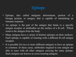Epitope
• Epitope, also called antigenic determinant, portion of a
foreign protein, or antigen, that is capable of stimulating an
immune response.
• An epitope is the part of the antigen that binds to a specific
antigen receptor or antibodies on the surface of a B cell. Which
remove the antigen from the body.
• Many antigens have a variety of distinct epitopes on their surfaces.
Each epitope is capable of reacting with a different B cell antigen
receptor.
• It is possible for two or more different antigens to have an epitope
in common. In these cases, antibodies targeted to one antigen are
able to react with all other antigens carrying the same epitope.
Such antigens are known as cross-reacting antigens.
 