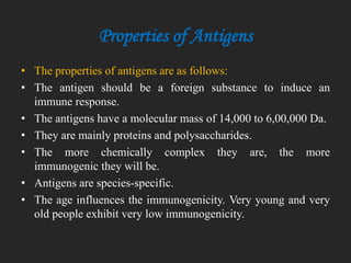 Properties of Antigens
• The properties of antigens are as follows:
• The antigen should be a foreign substance to induce an
immune response.
• The antigens have a molecular mass of 14,000 to 6,00,000 Da.
• They are mainly proteins and polysaccharides.
• The more chemically complex they are, the more
immunogenic they will be.
• Antigens are species-specific.
• The age influences the immunogenicity. Very young and very
old people exhibit very low immunogenicity.
 