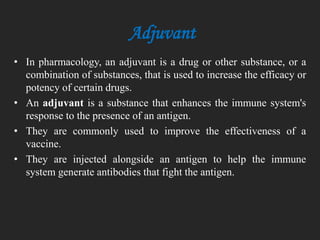 • In pharmacology, an adjuvant is a drug or other substance, or a
combination of substances, that is used to increase the efficacy or
potency of certain drugs.
• An adjuvant is a substance that enhances the immune system's
response to the presence of an antigen.
• They are commonly used to improve the effectiveness of a
vaccine.
• They are injected alongside an antigen to help the immune
system generate antibodies that fight the antigen.
Adjuvant
 