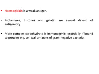 • Haemoglobin is a weak antigen.
• Protamines, histones and gelatin are almost devoid of
antigenicity.
• More complex carbohydrate is immunogenic, especially if bound
to proteins e.g. cell wall antigens of gram-negative bacteria.
 