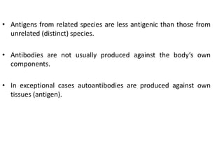 • Antigens from related species are less antigenic than those from
unrelated (distinct) species.
• Antibodies are not usually produced against the body’s own
components.
• In exceptional cases autoantibodies are produced against own
tissues (antigen).
 