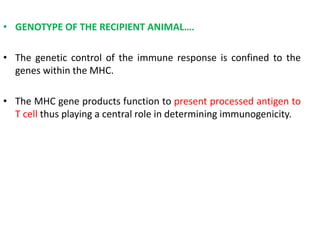 • GENOTYPE OF THE RECIPIENT ANIMAL….
• The genetic control of the immune response is confined to the
genes within the MHC.
• The MHC gene products function to present processed antigen to
T cell thus playing a central role in determining immunogenicity.
 