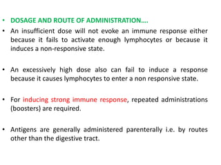 • DOSAGE AND ROUTE OF ADMINISTRATION….
• An insufficient dose will not evoke an immune response either
because it fails to activate enough lymphocytes or because it
induces a non-responsive state.
• An excessively high dose also can fail to induce a response
because it causes lymphocytes to enter a non responsive state.
• For inducing strong immune response, repeated administrations
(boosters) are required.
• Antigens are generally administered parenterally i.e. by routes
other than the digestive tract.
 