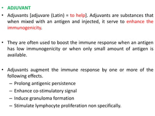 • ADJUVANT
• Adjuvants [adjuvare (Latin) = to help]. Adjuvants are substances that
when mixed with an antigen and injected, it serve to enhance the
immunogenicity.
• They are often used to boost the immune response when an antigen
has low immunogenicity or when only small amount of antigen is
available.
• Adjuvants augment the immune response by one or more of the
following effects.
– Prolong antigenic persistence
– Enhance co-stimulatory signal
– Induce granuloma formation
– Stimulate lymphocyte proliferation non specifically.
 