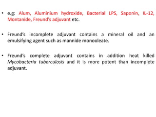 • e.g: Alum, Aluminium hydroxide, Bacterial LPS, Saponin, IL-12,
Montanide, Freund’s adjuvant etc.
• Freund’s incomplete adjuvant contains a mineral oil and an
emulsifying agent such as mannide monooleate.
• Freund’s complete adjuvant contains in addition heat killed
Mycobacteria tuberculosis and it is more potent than incomplete
adjuvant.
 