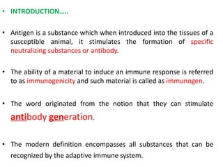 • INTRODUCTION…..
• Antigen is a substance which when introduced into the tissues of a
susceptible animal, it stimulates the formation of specific
neutralizing substances or antibody.
• The ability of a material to induce an immune response is referred
to as immunogenicity and such material is called as immunogen.
• The word originated from the notion that they can stimulate
antibody generation.
• The modern definition encompasses all substances that can be
recognized by the adaptive immune system.
 