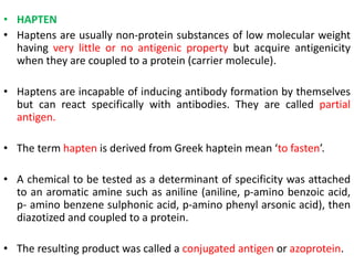 • HAPTEN
• Haptens are usually non-protein substances of low molecular weight
having very little or no antigenic property but acquire antigenicity
when they are coupled to a protein (carrier molecule).
• Haptens are incapable of inducing antibody formation by themselves
but can react specifically with antibodies. They are called partial
antigen.
• The term hapten is derived from Greek haptein mean ‘to fasten’.
• A chemical to be tested as a determinant of specificity was attached
to an aromatic amine such as aniline (aniline, p-amino benzoic acid,
p- amino benzene sulphonic acid, p-amino phenyl arsonic acid), then
diazotized and coupled to a protein.
• The resulting product was called a conjugated antigen or azoprotein.
 